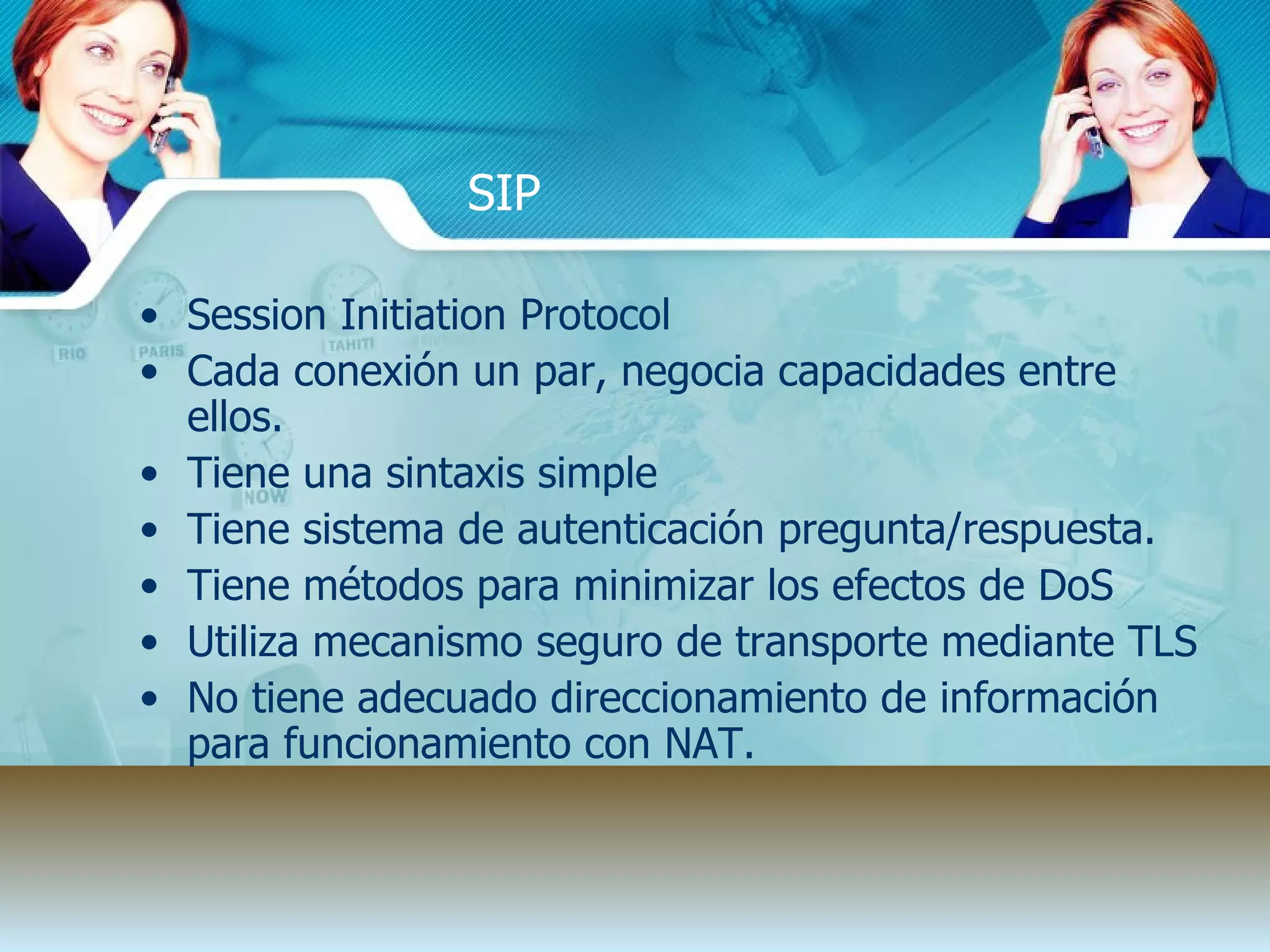 SIP Session Initiation Protocol Cada conexi ón un par, negocia capacidades entre ellos. Tiene una sintaxis simple Tiene sistema de autenticaci ón pregunta/respuesta. Tiene m étodos para minimizar los efectos de DoS  Utiliza mecanismo seguro de transporte mediante TLS No tiene adecuado direccionamiento de informaci ón para funcionamiento con NAT. 