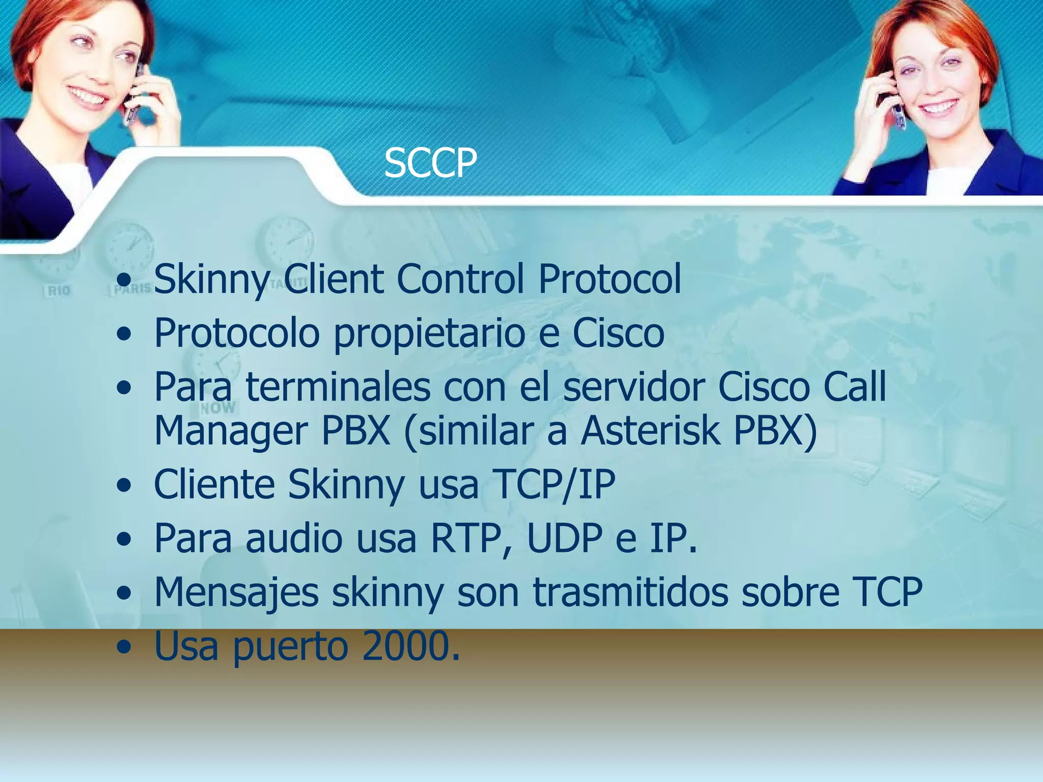 SCCP Skinny Client Control Protocol Protocolo propietario e Cisco Para terminales con el servidor Cisco Call Manager PBX (similar a Asterisk PBX) Cliente Skinny usa TCP/IP  Para audio usa RTP, UDP e IP. Mensajes skinny son trasmitidos sobre TCP Usa puerto 2000. 