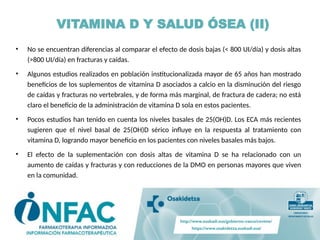 VITAMINA D Y SALUD ÓSEA (II)
• No se encuentran diferencias al comparar el efecto de dosis bajas (< 800 UI/día) y dosis altas
(>800 UI/día) en fracturas y caídas.
• Algunos estudios realizados en población institucionalizada mayor de 65 años han mostrado
beneficios de los suplementos de vitamina D asociados a calcio en la disminución del riesgo
de caídas y fracturas no vertebrales, y de forma más marginal, de fractura de cadera; no está
claro el beneficio de la administración de vitamina D sola en estos pacientes.
• Pocos estudios han tenido en cuenta los niveles basales de 25(OH)D. Los ECA más recientes
sugieren que el nivel basal de 25(OH)D sérico influye en la respuesta al tratamiento con
vitamina D, logrando mayor beneficio en los pacientes con niveles basales más bajos.
• El efecto de la suplementación con dosis altas de vitamina D se ha relacionado con un
aumento de caídas y fracturas y con reducciones de la DMO en personas mayores que viven
en la comunidad.
 