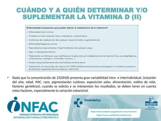 • Dado que la concentración de 25(OH)D presenta gran variabilidad intra- e interindividual, (estación
del año, edad, IMC, raza, pigmentación cutánea, exposición solar, alimentación, estilos de vida,
factores genéticos), cuando se solicita y se interpretan los resultados, se deben tener en cuenta
estos factores, especialmente la variación estacional.
CUÁNDO Y A QUIÉN DETERMINAR Y/O
SUPLEMENTAR LA VITAMINA D (II)
 