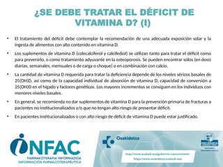 ¿SE DEBE TRATAR EL DÉFICIT DE
VITAMINA D? (I)
• El tratamiento del déficit debe contemplar la recomendación de una adecuada exposición solar y la
ingesta de alimentos con alto contenido en vitamina D.
• Los suplementos de vitamina D (colecalciferol y calcifediol) se utilizan tanto para tratar el déficit como
para prevenirlo, o como tratamiento adyuvante en la osteoporosis. Se pueden encontrar solos (en dosis
diarias, semanales, mensuales o de carga o choque) o en combinación con calcio.
• La cantidad de vitamina D requerida para tratar la deficiencia depende de los niveles séricos basales de
25(OH)D, así como de la capacidad individual de absorción de vitamina D, capacidad de conversión a
25(OH)D en el hígado y factores genéticos. Los mayores incrementos se consiguen en los individuos con
menores niveles basales.
• En general, se recomienda no dar suplementos de vitamina D para la prevención primaria de fracturas a
pacientes no institucionalizados y/o que no tengan alto riesgo de presentar déficit.
• En pacientes institucionalizados o con alto riesgo de déficit de vitamina D puede estar justificado.
 