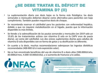 • La suplementación diaria con dosis bajas es la forma más fisiológica; las dosis
semanales o mensuales deberían dejarse como alternativa para pacientes con bajo
cumplimiento. También pueden requerirse dosis de choque.
• Se recomienda reservar el calcifediol para los pacientes con enfermedad hepática,
debido a que no requiere metabolización en el hígado, puesto que la información
disponible es más limitda.
• Se tiende a la sobreutilización de las pautas semanales y mensuales (en 2019 solo un
19,6% de los tratamientos activos con vitamina D sola en la CAPV eran de pauta
diaria), así como del calcifediol. Los dos únicos suplementos diarios para adultos de
vitamina D sola disponibles son en forma de gotas y su dosificación es diferente.
• En cuanto a la dosis, muchas recomendaciones sobrepasan las ingestas dietéticas
recomendadas (400-800 UI si nula exposición solar).
• No se han encontrado beneficios del uso de vitamina D a dosis altas (500.000UI/año,
60.000UI/mes, 4.000-10.000UI/día), y sí aumento de fracturas y/o caídas.
¿SE DEBE TRATAR EL DÉFICIT DE
VITAMINA D? (II)
 