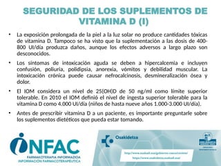 SEGURIDAD DE LOS SUPLEMENTOS DE
VITAMINA D (I)
• La exposición prolongada de la piel a la luz solar no produce cantidades tóxicas
de vitamina D. Tampoco se ha visto que la suplementación a las dosis de 400-
800 UI/día produzca daños, aunque los efectos adversos a largo plazo son
desconocidos.
• Los síntomas de intoxicación aguda se deben a hipercalcemia e incluyen
confusión, poliuria, polidipsia, anorexia, vómitos y debilidad muscular. La
intoxicación crónica puede causar nefrocalcinosis, desmineralización ósea y
dolor.
• El IOM considera un nivel de 25(OH)D de 50 ng/ml como límite superior
tolerable. En 2010 el IOM definió el nivel de ingesta superior tolerable para la
vitamina D como 4.000 UI/día (niños de hasta nueve años 1.000-3.000 UI/día).
• Antes de prescribir vitamina D a un paciente, es importante preguntarle sobre
los suplementos dietéticos que pueda estar tomando.
 