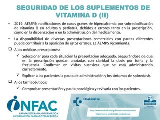 • 2019, AEMPS: notificaciones de casos graves de hipercalcemia por sobredosificación
de vitamina D en adultos y pediatría, debidos a errores tanto en la prescripción,
como en la dispensación o en la administración del medicamento.
• La disponibilidad de diversas presentaciones comerciales con pautas diferentes
puede contribuir a la aparición de estos errores. La AEMPS recomienda:
 A los médicos prescriptores:
 Seleccionar para cada situación la presentación adecuada, asegurándose de que
en la prescripción quedan anotadas con claridad la dosis por toma y la
frecuencia. Confirmar en visitas sucesivas que se está administrando
correctamente.
 Explicar a los pacientes la pauta de administración y los síntomas de sobredosis.
 A los farmacéuticos:
 Comprobar presentación y pauta posológica y revisarla con los pacientes.
SEGURIDAD DE LOS SUPLEMENTOS DE
VITAMINA D (II)
 