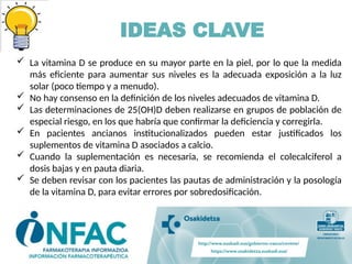IDEAS CLAVE
 La vitamina D se produce en su mayor parte en la piel, por lo que la medida
más eficiente para aumentar sus niveles es la adecuada exposición a la luz
solar (poco tiempo y a menudo).
 No hay consenso en la definición de los niveles adecuados de vitamina D.
 Las determinaciones de 25(OH)D deben realizarse en grupos de población de
especial riesgo, en los que habría que confirmar la deficiencia y corregirla.
 En pacientes ancianos institucionalizados pueden estar justificados los
suplementos de vitamina D asociados a calcio.
 Cuando la suplementación es necesaria, se recomienda el colecalciferol a
dosis bajas y en pauta diaria.
 Se deben revisar con los pacientes las pautas de administración y la posología
de la vitamina D, para evitar errores por sobredosificación.
 