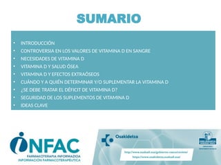 SUMARIO
• INTRODUCCIÓN
• CONTROVERSIA EN LOS VALORES DE VITAMINA D EN SANGRE
• NECESIDADES DE VITAMINA D
• VITAMINA D Y SALUD ÓSEA
• VITAMINA D Y EFECTOS EXTRAÓSEOS
• CUÁNDO Y A QUIÉN DETERMINAR Y/O SUPLEMENTAR LA VITAMINA D
• ¿SE DEBE TRATAR EL DÉFICIT DE VITAMINA D?
• SEGURIDAD DE LOS SUPLEMENTOS DE VITAMINA D
• IDEAS CLAVE
 