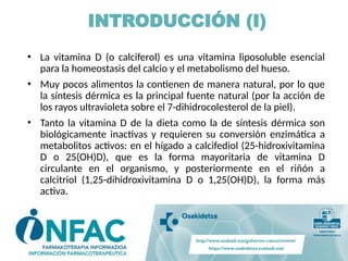 INTRODUCCIÓN (I)
• La vitamina D (o calciferol) es una vitamina liposoluble esencial
para la homeostasis del calcio y el metabolismo del hueso.
• Muy pocos alimentos la contienen de manera natural, por lo que
la síntesis dérmica es la principal fuente natural (por la acción de
los rayos ultravioleta sobre el 7-dihidrocolesterol de la piel).
• Tanto la vitamina D de la dieta como la de síntesis dérmica son
biológicamente inactivas y requieren su conversión enzimática a
metabolitos activos: en el hígado a calcifediol (25-hidroxivitamina
D o 25(OH)D), que es la forma mayoritaria de vitamina D
circulante en el organismo, y posteriormente en el riñón a
calcitriol (1,25-dihidroxivitamina D o 1,25(OH)D), la forma más
activa.
 