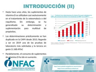 INTRODUCCIÓN (II)
• Hasta hace unos años, los suplementos de
vitamina D se utilizaban casi exclusivamente
en el tratamiento de la osteomalacia o del
raquitismo. Sin embargo, se ha
generalizado su determinación y
suplementación para multitud de
propósitos.
• Las determinaciones prácticamente se han
duplicado en la CAPV desde 2013, llegando
a ser en 2019 una de las pruebas de
laboratorio más solicitadas y la tercera en
gasto (1.168.495€)
• Paralelamente, el consumo de suplementos
de vitamina D ha ido en aumento.
 