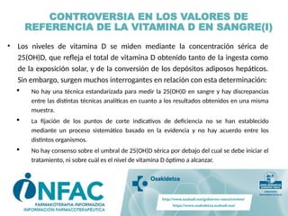 CONTROVERSIA EN LOS VALORES DE
REFERENCIA DE LA VITAMINA D EN SANGRE(I)
• Los niveles de vitamina D se miden mediante la concentración sérica de
25(OH)D, que refleja el total de vitamina D obtenido tanto de la ingesta como
de la exposición solar, y de la conversión de los depósitos adiposos hepáticos.
Sin embargo, surgen muchos interrogantes en relación con esta determinación:
 No hay una técnica estandarizada para medir la 25(OH)D en sangre y hay discrepancias
entre las distintas técnicas analíticas en cuanto a los resultados obtenidos en una misma
muestra.
 La fijación de los puntos de corte indicativos de deficiencia no se han establecido
mediante un proceso sistemático basado en la evidencia y no hay acuerdo entre los
distintos organismos.
 No hay consenso sobre el umbral de 25(OH)D sérica por debajo del cual se debe iniciar el
tratamiento, ni sobre cuál es el nivel de vitamina D óptimo a alcanzar.
 