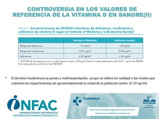• El término insuficiencia se presta a malinterpretación, ya que se refiere en realidad a los niveles que
cubrirían los requerimientos de aproximadamente la mitad de la población (entre 12-19 ng/ml)
CONTROVERSIA EN LOS VALORES DE
REFERENCIA DE LA VITAMINA D EN SANGRE(II)
 