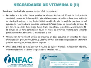 Fuentes de vitamina D y factores que pueden influir en sus niveles:
• Exposición a la luz solar: fuente principal de vitamina D (hasta el 80-90% de la vitamina D
circulante). La duración de la exposición solar diaria requerida para obtener la cantidad suficiente
de vitamina D varía con el tipo de piel, latitud, estación del año, hora del día y cantidad de piel
expuesta. Se recomienda una exposición solar durante “poco tiempo y a menudo”. En personas de
piel clara, la exposición diaria (o casi diaria) de piel no protegida (p.ej.: brazos y cara) durante 10-
15 minutos en las horas centrales del día, en los meses de primavera y verano, sería suficiente
para evitar el déficit de vitamina D durante todo el año.
• Alimentación: la vitamina D también se encuentra en dosis pequeñas en alimentos de origen
animal (pescado graso, huevos, carne...). Cada vez hay más alimentos enriquecidos con vitamina D
(cereales de desayuno, lácteos, bebidas vegetales…).
• Otras: edad, índice de masa corporal (IMC), uso de algunos fármacos, malabsorción intestinal,
limitada exposición a la luz solar (hospitalización, estilos de vida…).
NECESIDADES DE VITAMINA D (II)
 