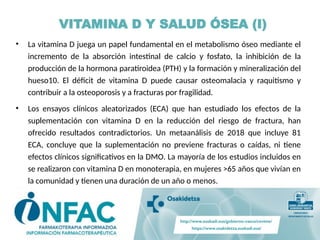 • La vitamina D juega un papel fundamental en el metabolismo óseo mediante el
incremento de la absorción intestinal de calcio y fosfato, la inhibición de la
producción de la hormona paratiroidea (PTH) y la formación y mineralización del
hueso10. El déficit de vitamina D puede causar osteomalacia y raquitismo y
contribuir a la osteoporosis y a fracturas por fragilidad.
• Los ensayos clínicos aleatorizados (ECA) que han estudiado los efectos de la
suplementación con vitamina D en la reducción del riesgo de fractura, han
ofrecido resultados contradictorios. Un metaanálisis de 2018 que incluye 81
ECA, concluye que la suplementación no previene fracturas o caídas, ni tiene
efectos clínicos significativos en la DMO. La mayoría de los estudios incluidos en
se realizaron con vitamina D en monoterapia, en mujeres >65 años que vivían en
la comunidad y tienen una duración de un año o menos.
VITAMINA D Y SALUD ÓSEA (I)
 