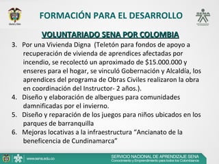 FORMACIÓN PARA EL DESARROLLO
          VOLUNTARIADO SENA POR COLOMBIA
3. Por una Vivienda Digna (Teletón para fondos de apoyo a
   recuperación de vivienda de aprendices afectadas por
   incendio, se recolectó un aproximado de $15.000.000 y
   enseres para el hogar, se vinculó Gobernación y Alcaldía, los
   aprendices del programa de Obras Civiles realizaron la obra
   en coordinación del Instructor- 2 años.).
4. Diseño y elaboración de albergues para comunidades
   damnificadas por el invierno.
5. Diseño y reparación de los juegos para niños ubicados en los
   parques de barranquilla
6. Mejoras locativas a la infraestructura “Ancianato de la
   beneficencia de Cundinamarca”
 