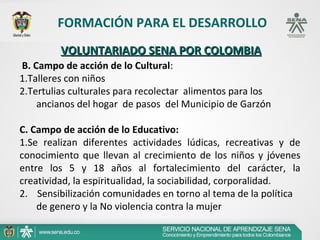 FORMACIÓN PARA EL DESARROLLO
         VOLUNTARIADO SENA POR COLOMBIA
B. Campo de acción de lo Cultural:
1.Talleres con niños
2.Tertulias culturales para recolectar alimentos para los
    ancianos del hogar de pasos del Municipio de Garzón

C. Campo de acción de lo Educativo:
1.Se realizan diferentes actividades lúdicas, recreativas y de
conocimiento que llevan al crecimiento de los niños y jóvenes
entre los 5 y 18 años al fortalecimiento del carácter, la
creatividad, la espiritualidad, la sociabilidad, corporalidad.
2. Sensibilización comunidades en torno al tema de la política
    de genero y la No violencia contra la mujer
 