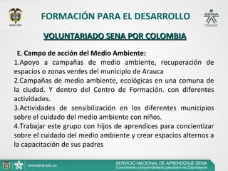 FORMACIÓN PARA EL DESARROLLO
         VOLUNTARIADO SENA POR COLOMBIA
E. Campo de acción del Medio Ambiente:
1.Apoyo a campañas de medio ambiente, recuperación de
espacios o zonas verdes del municipio de Arauca
2.Campañas de medio ambiente, ecológicas en una comuna de
la ciudad. Y dentro del Centro de Formación. con diferentes
actividades.
3.Actividades de sensibilización en los diferentes municipios
sobre el cuidado del medio ambiente con niños.
4.Trabajar este grupo con hijos de aprendices para concientizar
sobre el cuidado del medio ambiente y crear espacios alternos a
la capacitación de sus padres
 