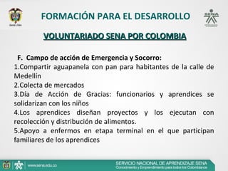 FORMACIÓN PARA EL DESARROLLO
        VOLUNTARIADO SENA POR COLOMBIA

 F. Campo de acción de Emergencia y Socorro:
1.Compartir aguapanela con pan para habitantes de la calle de
Medellín
2.Colecta de mercados
3.Día de Acción de Gracias: funcionarios y aprendices se
solidarizan con los niños
4.Los aprendices diseñan proyectos y los ejecutan con
recolección y distribución de alimentos.
5.Apoyo a enfermos en etapa terminal en el que participan
familiares de los aprendices
 