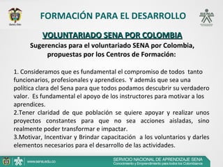FORMACIÓN PARA EL DESARROLLO
           VOLUNTARIADO SENA POR COLOMBIA
      Sugerencias para el voluntariado SENA por Colombia,
           propuestas por los Centros de Formación:

1. Consideramos que es fundamental el compromiso de todos  tanto 
funcionarios, profesionales y aprendices.  Y además que sea una 
política clara del Sena para que todos podamos descubrir su verdadero 
valor.  Es fundamental el apoyo de los instructores para motivar a los 
aprendices.
2.Tener  claridad  de  que  población  se  quiere  apoyar  y  realizar  unos 
proyectos  constantes  para  que  no  sea  acciones  aisladas,  sino 
realmente poder transformar e impactar.
3.Motivar, Incentivar y Brindar capacitación  a los voluntarios y darles 
elementos necesarios para el desarrollo de las actividades.
 