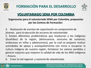 FORMACIÓN PARA EL DESARROLLO
           VOLUNTARIADO SENA POR COLOMBIA
  Sugerencias para el voluntariado SENA por Colombia, propuestas
                   por los Centros de Formación:

4.    Realización de eventos de capacitación en campamento de 
jóvenes,  para la ejecución de acciones de voluntariado
5.  Existen  diferentes  problemáticas  que  involucran  a  los  indígenas 
(Guahibos)  de  la  región,  (delincuencia,  consumo  de  sustancia, 
embarazos  en  niñas  y  adolescentes),  por  lo  cuál  se  propone  realizar 
actividades  de  apoyo  y  acompañamiento  con  miras  a  recuperar  la 
cultura  indígena  de  nuestra  región,  fortalecer  los  valores  perdidos  y 
generar espacios que mejoren la calidad de vida de los NNA indígenas 
– Arauca.
6.    Crear la red regional  y nacional de voluntariado
 