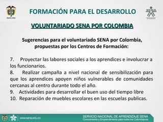FORMACIÓN PARA EL DESARROLLO
          VOLUNTARIADO SENA POR COLOMBIA

      Sugerencias para el voluntariado SENA por Colombia,
           propuestas por los Centros de Formación:

7.     Proyectar las labores sociales a los aprendices e involucrar a 
los funcionarios.
8.        Realizar  campaña  a  nivel  nacional  de  sensibilización  para 
que  los  aprendices  apoyen  niños  vulnerables  de  comunidades 
cercanas al centro durante todo el año.
9.    Actividades para desarrollar el buen uso del tiempo libre
10.  Reparación de muebles escolares en las escuelas publicas.
 