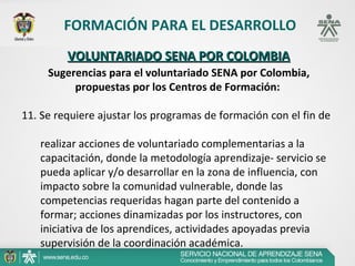 FORMACIÓN PARA EL DESARROLLO
         VOLUNTARIADO SENA POR COLOMBIA
     Sugerencias para el voluntariado SENA por Colombia,
          propuestas por los Centros de Formación:

11. Se requiere ajustar los programas de formación con el fin de  
  
       realizar acciones de voluntariado complementarias a la 
       capacitación, donde la metodología aprendizaje- servicio se 
       pueda aplicar y/o desarrollar en la zona de influencia, con 
       impacto sobre la comunidad vulnerable, donde las 
       competencias requeridas hagan parte del contenido a 
       formar; acciones dinamizadas por los instructores, con 
       iniciativa de los aprendices, actividades apoyadas previa 
       supervisión de la coordinación académica.
 