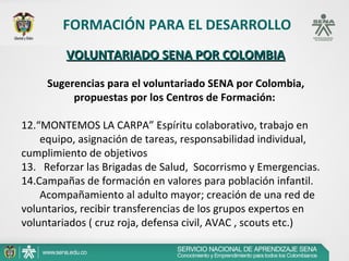FORMACIÓN PARA EL DESARROLLO
         VOLUNTARIADO SENA POR COLOMBIA

     Sugerencias para el voluntariado SENA por Colombia,
          propuestas por los Centros de Formación:

12.“MONTEMOS LA CARPA” Espíritu colaborativo, trabajo en 
       equipo, asignación de tareas, responsabilidad individual, 
cumplimiento de objetivos
13.   Reforzar las Brigadas de Salud,  Socorrismo y Emergencias.
14.Campañas de formación en valores para población infantil. 
       Acompañamiento al adulto mayor; creación de una red de 
voluntarios, recibir transferencias de los grupos expertos en 
voluntariados ( cruz roja, defensa civil, AVAC , scouts etc.)
 
