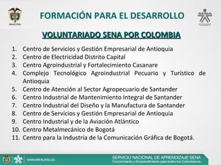 FORMACIÓN PARA EL DESARROLLO
            VOLUNTARIADO SENA POR COLOMBIA
1.    Centro de Servicios y Gestión Empresarial de Antioquia
2.    Centro de Electricidad Distrito Capital
3.    Centro Agroindustrial y Fortalecimiento Casanare
4.    Complejo Tecnológico Agroindustrial Pecuario y Turístico de
      Antioquia
5.    Centro de Atención al Sector Agropecuario de Santander
6.    Centro Industrial de Mantenimiento Integral de Santander
7.    Centro Industrial del Diseño y la Manufactura de Santander
8.    Centro de Servicios y Gestión Empresarial de Antioquia
9.    Centro Industrial y de la Aviación Atlántico
10.   Centro Metalmecánico de Bogotá
11.   Centro para la Industria de la Comunicación Gráfica de Bogotá.
 
