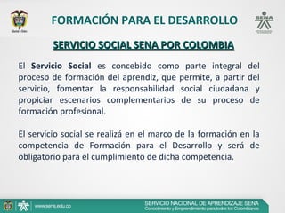 FORMACIÓN PARA EL DESARROLLO
         SERVICIO SOCIAL SENA POR COLOMBIA
El Servicio Social es concebido como parte integral del
proceso de formación del aprendiz, que permite, a partir del
servicio, fomentar la responsabilidad social ciudadana y
propiciar escenarios complementarios de su proceso de
formación profesional.

El servicio social se realizá en el marco de la formación en la
competencia de Formación para el Desarrollo y será de
obligatorio para el cumplimiento de dicha competencia.
 