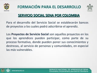 FORMACIÓN PARA EL DESARROLLO
        SERVICIO SOCIAL SENA POR COLOMBIA
Para el desarrollo del Servicio Social se establecerán bancos
de proyectos a los cuales podrá adscribirse el aprendiz.

Los Proyectos de Servicio Social son aquellos proyectos en los
que los aprendices pueden participar, como parte de su
proceso formativo, donde pueden poner sus conocimientos y
destrezas, al servicio de personas y comunidades, en especial
las más vulnerables.
 