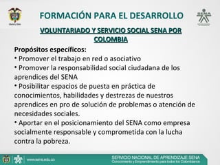 FORMACIÓN PARA EL DESARROLLO
          VOLUNTARIADO Y SERVICIO SOCIAL SENA POR
                           COLOMBIA
Propósitos específicos:
• Promover el trabajo en red o asociativo
• Promover la responsabilidad social ciudadana de los
aprendices del SENA
• Posibilitar espacios de puesta en práctica de
conocimientos, habilidades y destrezas de nuestros
aprendices en pro de solución de problemas o atención de
necesidades sociales.
• Aportar en el posicionamiento del SENA como empresa
socialmente responsable y comprometida con la lucha
contra la pobreza.
 