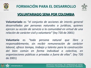 FORMACIÓN PARA EL DESARROLLO
         VOLUNTARIADO SENA POR COLOMBIA

Voluntariado es “el conjunto de acciones de interés general
desarrolladas por personas naturales o jurídicas, quienes
ejercen su acción de servicio a la comunidad en virtud de una
relación de carácter civil y voluntario” (ley 720 de 2001)

Voluntario es “toda persona natural que libre y
responsablemente, sin recibir remuneración de carácter
laboral, ofrece tiempo, trabajo y talento para la construcción
del bien común en forma individual o colectiva, en
organizaciones públicas o privadas o fuera de ellas”. (ley 720
de 2001)
 