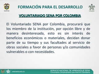 FORMACIÓN PARA EL DESARROLLO
       VOLUNTARIADO SENA POR COLOMBIA

El Voluntariado SENA por Colombia, procurará que
los miembro de la institución, por opción libre y de
manera desinteresada, esto es sin interés de
beneficios económicos o materiales, decidan donar
parte de su tiempo y sus facultades al servicio de
obras sociales a favor de personas y/o comunidades
vulnerables o con necesidades.
 
