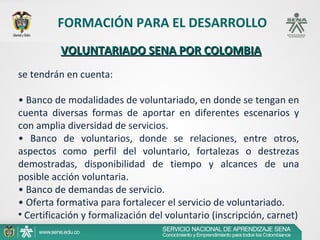 FORMACIÓN PARA EL DESARROLLO
          VOLUNTARIADO SENA POR COLOMBIA
se tendrán en cuenta:

• Banco de modalidades de voluntariado, en donde se tengan en
cuenta diversas formas de aportar en diferentes escenarios y
con amplia diversidad de servicios.
• Banco de voluntarios, donde se relaciones, entre otros,
aspectos como perfil del voluntario, fortalezas o destrezas
demostradas, disponibilidad de tiempo y alcances de una
posible acción voluntaria.
• Banco de demandas de servicio.
• Oferta formativa para fortalecer el servicio de voluntariado.
• Certificación y formalización del voluntario (inscripción, carnet)
 