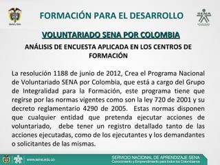FORMACIÓN PARA EL DESARROLLO
         VOLUNTARIADO SENA POR COLOMBIA
    ANÁLISIS DE ENCUESTA APLICADA EN LOS CENTROS DE
                      FORMACIÓN

La resolución 1188 de junio de 2012, Crea el Programa Nacional
de Voluntariado SENA por Colombia, que está a cargo del Grupo
de Integralidad para la Formación, este programa tiene que
regirse por las normas vigentes como son la ley 720 de 2001 y su
decreto reglamentario 4290 de 2005. Estas normas disponen
que cualquier entidad que pretenda ejecutar acciones de
voluntariado, debe tener un registro detallado tanto de las
acciones ejecutadas, como de los ejecutantes y los demandantes
o solicitantes de las mismas.
 