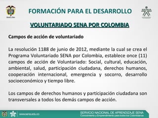 FORMACIÓN PARA EL DESARROLLO
         VOLUNTARIADO SENA POR COLOMBIA
Campos de acción de voluntariado

La resolución 1188 de junio de 2012, mediante la cual se crea el
Programa Voluntariado SENA por Colombia, establece once (11)
campos de acción de Voluntariado: Social, cultural, educación,
ambiental, salud, participación ciudadana, derechos humanos,
cooperación internacional, emergencia y socorro, desarrollo
socioeconómico y tiempo libre.

Los campos de derechos humanos y participación ciudadana son
transversales a todos los demás campos de acción.
 