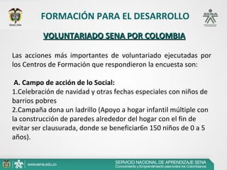 FORMACIÓN PARA EL DESARROLLO
         VOLUNTARIADO SENA POR COLOMBIA

Las acciones más importantes de voluntariado ejecutadas por
los Centros de Formación que respondieron la encuesta son:

 A. Campo de acción de lo Social:
1.Celebración de navidad y otras fechas especiales con niños de
barrios pobres
2.Campaña dona un ladrillo (Apoyo a hogar infantil múltiple con
la construcción de paredes alrededor del hogar con el fin de
evitar ser clausurada, donde se beneficiar6n 150 niños de 0 a 5
años).
 