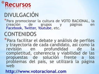 RecursosDIVULGACIÓNPara promocionar la cultura de VOTO RACIONAL, la creación de grupos y páginas en Facebook, Twitter, Youtube, etc.CONTENIDOSPara facilitar el debate y análisis de perfiles y trayectoria de cada candidato, así como la revisión en profundidad de la completitud, coherencia y viabilidad de las propuestas de solución frente a los problemas del país, se utilizará la página webhttp://www.votoracional.com