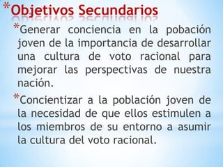 Objetivos SecundariosGenerar conciencia en la pobación joven de la importancia de desarrollar una cultura de voto racional para mejorar las perspectivas de nuestra nación.Concientizar a la población joven de la necesidad de que ellos estimulen a los miembros de su entorno a asumir la cultura del voto racional. 