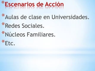Escenarios de AcciónAulas de clase en Universidades.Redes Sociales.Núcleos Familiares.Etc. 