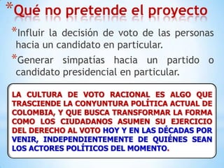 Qué no pretende el proyectoInfluir la decisión de voto de las personas hacia un candidato en particular.Generar simpatías hacia un partido o candidato presidencial en particular.LA CULTURA DE VOTO RACIONAL ES ALGO QUE TRASCIENDE LA CONYUNTURA POLÍTICA ACTUAL DE COLOMBIA, Y QUE BUSCA TRANSFORMAR LA FORMA COMO LOS CIUDADANOS ASUMEN SU EJERCICIO DEL DERECHO AL VOTO HOY Y EN LAS DÉCADAS POR VENIR, INDEPENDIENTEMENTE DE QUIÉNES SEAN LOS ACTORES POLÍTICOS DEL MOMENTO.