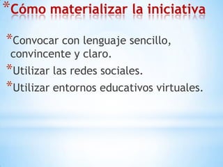 Cómo materializar la iniciativaConvocar con lenguaje sencillo, convincente y claro.Utilizar las redes sociales.Utilizar entornos educativos virtuales.