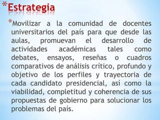 EstrategiaMovilizar a la comunidad de docentes universitarios del país para que desde las aulas, promuevan el desarrollo de actividades académicas tales como debates, ensayos, reseñas o cuadros comparativos de análisis crítico, profundo y objetivo de los perfiles y trayectoria de cada candidato presidencial, así como la viabilidad, completitud y coherencia de sus propuestas de gobierno para solucionar los problemas del país. 