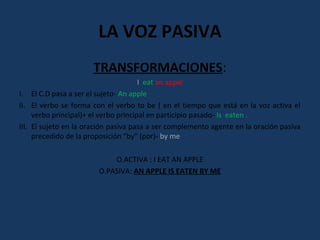 LA VOZ PASIVA 
TRANSFORMACIONES: 
I eat an apple 
I. El C.D pasa a ser el sujeto- An apple 
II. El verbo se forma con el verbo to be ( en el tiempo que está en la voz activa el 
verbo principal)+ el verbo principal en participio pasado- is eaten . 
III. El sujeto en la oración pasiva pasa a ser complemento agente en la oración pasiva 
precedido de la proposición “by” (por)- by me 
O.ACTIVA : I EAT AN APPLE 
O.PASIVA: AN APPLE IS EATEN BY ME 
 