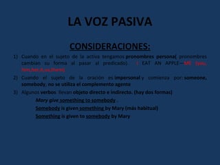LA VOZ PASIVA 
CONSIDERACIONES: 
1) Cuando en el sujeto de la activa tengamos pronombres persona( pronombres 
cambian su forma al pasar al predicado). I EAT AN APPLE—ME (you, 
him,her,it,us,them) 
2) Cuando el sujeto de la oración es impersonal y comienza por: someone, 
somebody, no se utiliza el complemento agente 
3) Algunos verbos llevan objeto directo e indirecto. (hay dos formas) 
Mary give something to somebody . 
Somebody is given something by Mary (más habitual) 
Something is given to somebody by Mary 
 