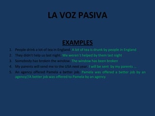 LA VOZ PASIVA 
EXAMPLES 
1. People drink a lot of tea in England. A lot of tea is drunk by people in England 
2. They didn’t help us last night. We weren´t helped by them last night 
3. Somebody has broken the window. The window has been broken 
4. My parents will send me to the USA next year. I will be sent by my parents … 
5. An agency offered Pamela a better job. Pamela was offered a better job by an 
agency//A better job was offered to Pamela by an agency 

