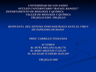 UNIVERSIDAD DE LOS ANDES  NÚCLEO UNIVERSITARIO “RAFAEL RANGEL” DEPARTAMENTO DE BIOLOGÍA Y QUÍMICA  TALLER DE BIOLOGÍA Y QUÍMICA TRUJILLO EDO. TRUJILLO RESPUESTA  DEL SISTEMA INMUNOLÓGICO ANTE EL VIRUS DE PAPILOMA HUMANO  PROF. CARRILLO TEOLINDA AUTORES: Br. PEÑA MELANI 16.882.776 Br. ROJO ARGENIS 17.442.251 Br. SALAZAR YUSMERI 18.034.209 TRUJILLO 2008 