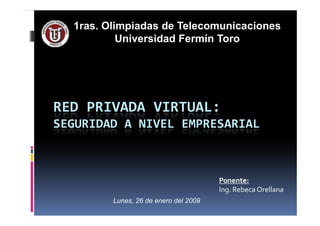 RED PRIVADA VIRTUAL:
1ras. Olimpiadas de Telecomunicaciones
Universidad Fermín Toro
RED PRIVADA VIRTUAL:
SEGURIDAD A NIVEL EMPRESARIAL
Ponente:
Ing. Rebeca Orellana
Lunes, 26 de enero del 2009
 