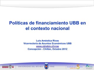 Políticas de financiamiento UBB en
        el contexto nacional

                 Luis Améstica Rivas
      Vicerrectoría de Asuntos Económicos UBB
                 www.ubiobio.cl/vrae
          Concepción - Chillán, Octubre 2012
 