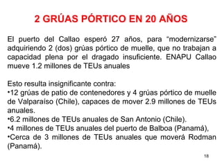 2 GRÚAS PÓRTICO EN 20 AÑOS
El puerto del Callao esperó 27 años, para “modernizarse”
adquiriendo 2 (dos) grúas pórtico de muelle, que no trabajan a
capacidad plena por el dragado insuficiente. ENAPU Callao
mueve 1.2 millones de TEUs anuales

Esto resulta insignificante contra:
•12 grúas de patio de contenedores y 4 grúas pórtico de muelle
de Valparaíso (Chile), capaces de mover 2.9 millones de TEUs
anuales.
•6.2 millones de TEUs anuales de San Antonio (Chile).
•4 millones de TEUs anuales del puerto de Balboa (Panamá),
•Cerca de 3 millones de TEUs anuales que moverá Rodman
(Panamá).
                                                          18
 