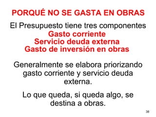 PORQUÉ NO SE GASTA EN OBRAS
El Presupuesto tiene tres componentes
          Gasto corriente
       Servicio deuda externa
    Gasto de inversión en obras
Generalmente se elabora priorizando
  gasto corriente y servicio deuda
              externa.
   Lo que queda, si queda algo, se
          destina a obras.
                                      38
 