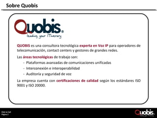 Sobre Quobis




               QUOBIS es una consultora tecnológica experta en Voz IP para operadores de
               telecomunicación, contact centers y gestores de grandes redes.
               Las áreas tecnológicas de trabajo son:
                   - Plataformas avanzadas de comunicaciones unificadas
                   - Interconexión e interoperabilidad
                   - Auditoría y seguridad de voz
               La empresa cuenta con certificaciones de calidad según los estándares ISO
               9001 y ISO 20000.




     Page 2
ClickCopyright Quobis Networks 2010– All rights reserved.
     to Call
Página 2
 